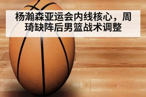 杨瀚森亚运会内线核心，周琦缺阵后男篮战术调整