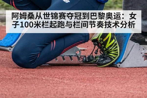阿姆桑从世锦赛夺冠到巴黎奥运：女子100米栏起跑与栏间节奏技术分析