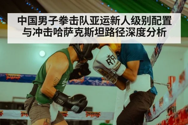 中国男子拳击队亚运新人级别配置与冲击哈萨克斯坦路径深度分析