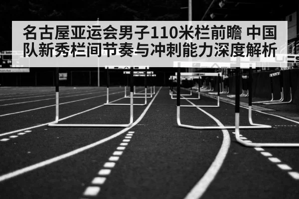 名古屋亚运会男子110米栏前瞻 中国队新秀栏间节奏与冲刺能力深度解析