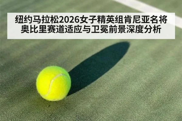 纽约马拉松2026女子精英组肯尼亚名将奥比里赛道适应与卫冕前景深度分析
